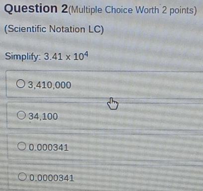 Question 2(Multiple Choice Worth 2 points)
(Scientific Notation LC)
Simplify: 3.41* 10^4
3,410,000
34,100
0.000341
0.0000341