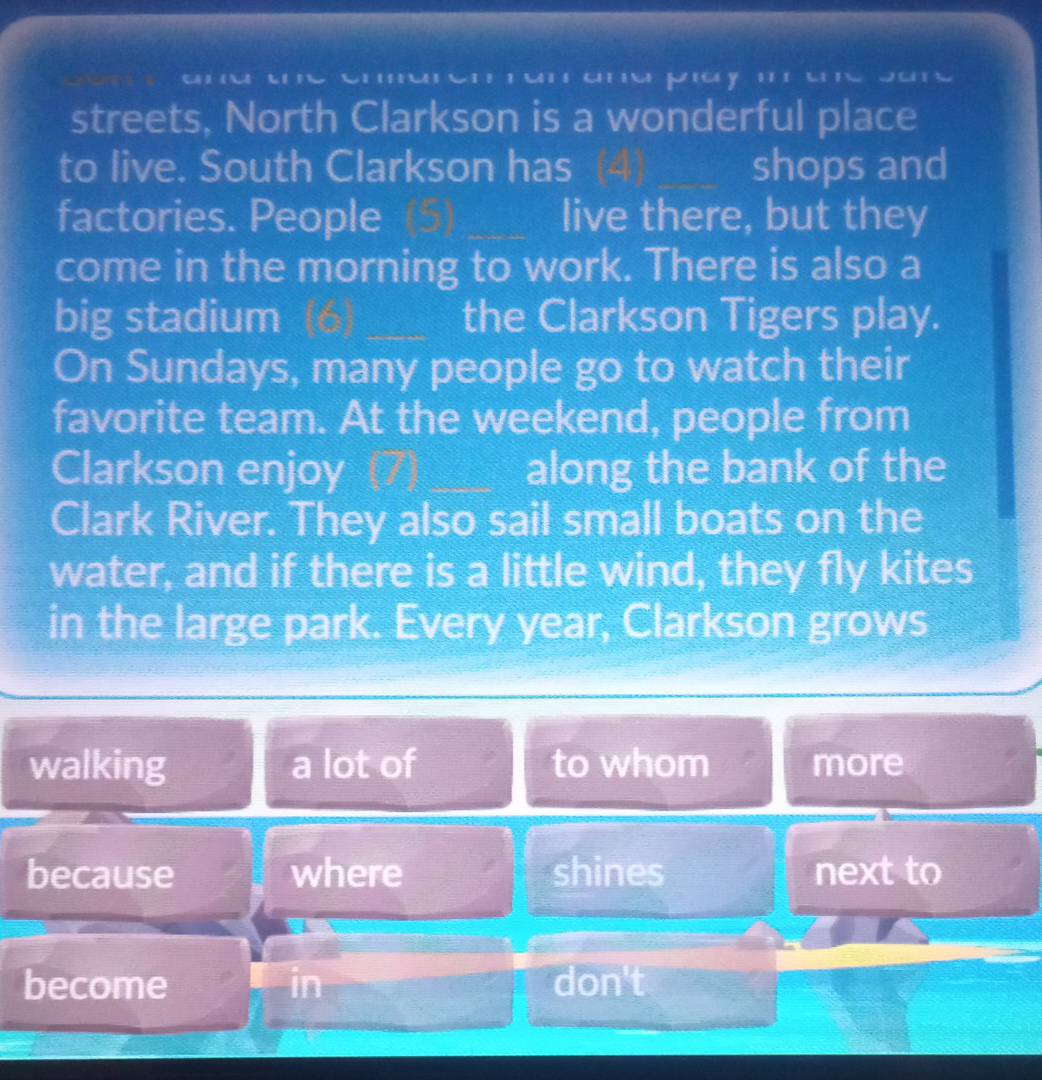 streets, North Clarkson is a wonderful place 
to live. South Clarkson has _shops and 
factories. People _live there, but they 
come in the morning to work. There is also a 
big stadium _the Clarkson Tigers play. 
On Sundays, many people go to watch their 
favorite team. At the weekend, people from 
Clarkson enjoy along the bank of the 
Clark River. They also sail small boats on the 
water, and if there is a little wind, they fly kites 
in the large park. Every year, Clarkson grows 
walking a lot of to whom more 
because where shines next to 
become in don't