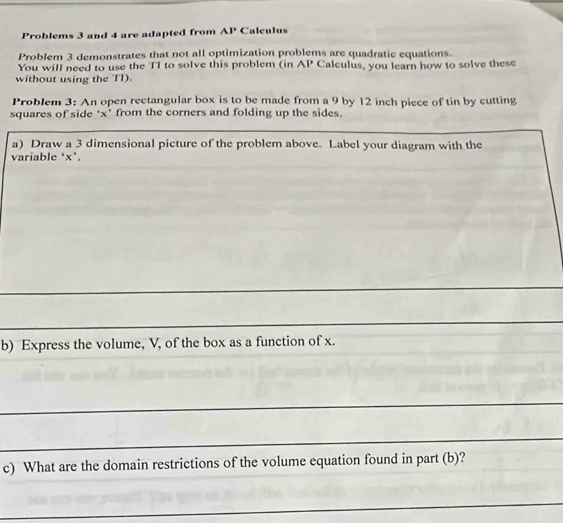 Problems 3 and 4 are adapted from AP Calculus 
Problem 3 demonstrates that not all optimization problems are quadratic equations. 
You will need to use the TI to solve this problem (in AP Calculus, you learn how to solve these 
without using the TI). 
Problem 3: An open rectangular box is to be made from a 9 by 12 inch piece of tin by cutting 
squares of side * x * from the corners and folding up the sides. 
a) Draw a 3 dimensional picture of the problem above. Label your diagram with the 
variable ‘ x ’. 
b) Express the volume, V, of the box as a function of x. 
c) What are the domain restrictions of the volume equation found in part (b)?