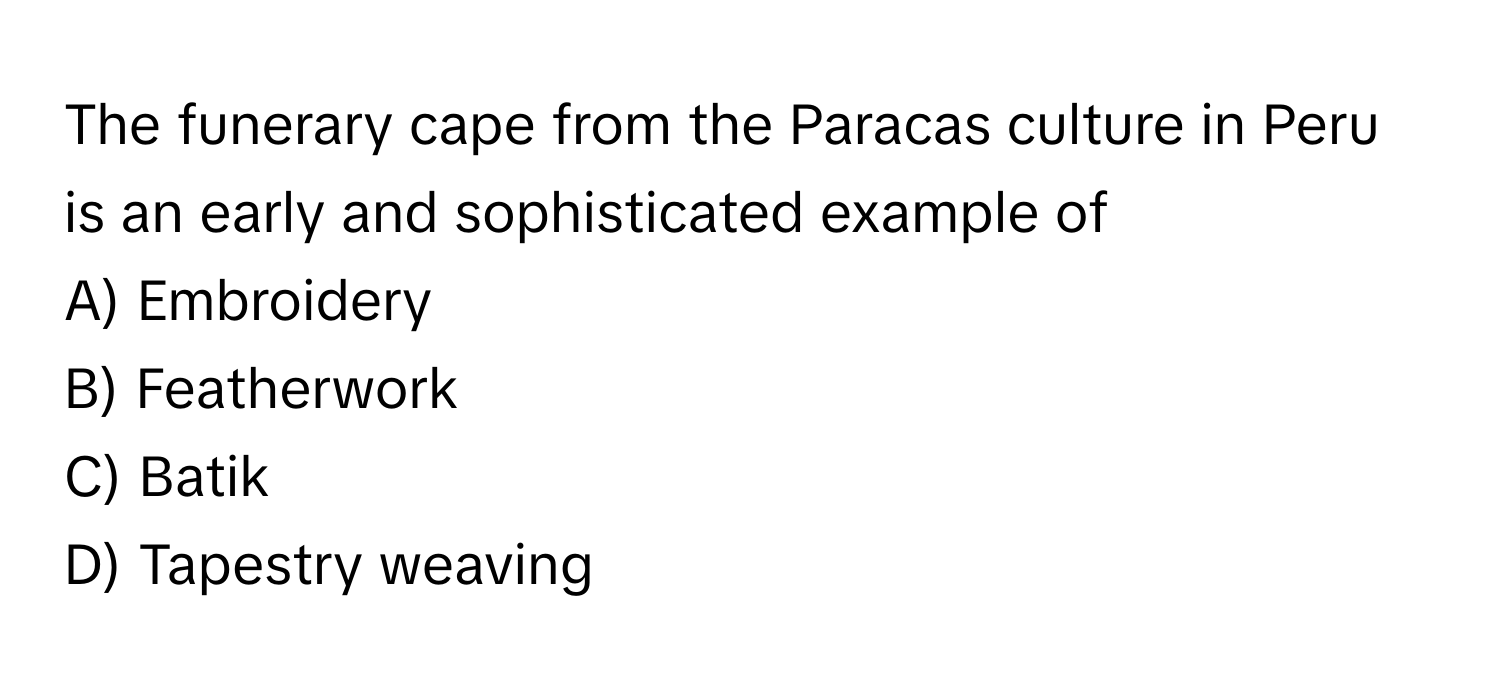 The funerary cape from the Paracas culture in Peru is an early and sophisticated example of 
A) Embroidery 
B) Featherwork 
C) Batik 
D) Tapestry weaving