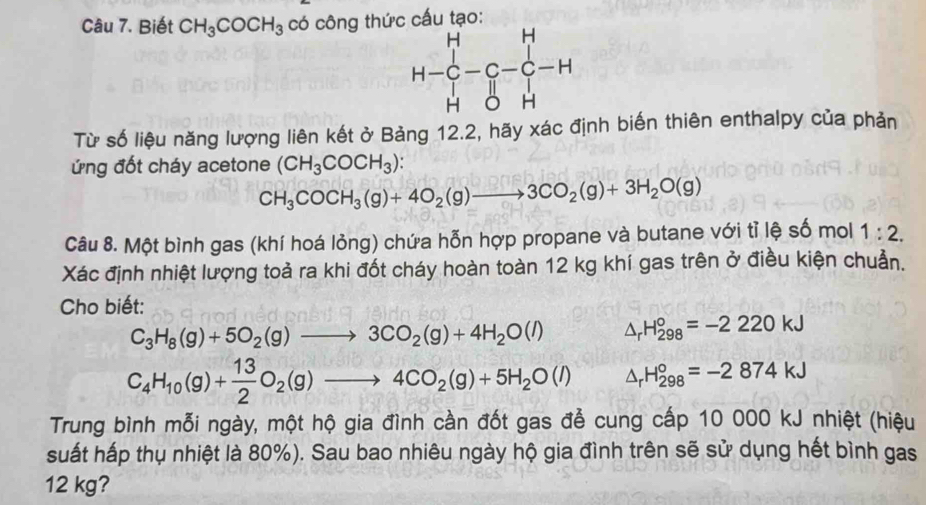 Biết CH_3COCH_3 có công thức cấu tạo:
Từ số liệu năng lượng liên kết ở Bảng 12.2, hãy xác định biến thiên enthalpy của phản
ứng đốt cháy acetone (CH_3COCH_3):
CH_3COCH_3(g)+4O_2(g)to 3CO_2(g)+3H_2O(g)
Câu 8. Một bình gas (khí hoá lỏng) chứa hỗn hợp propane và butane với tỉ lệ số mol 1:2.
Xác định nhiệt lượng toả ra khi đốt cháy hoàn toàn 12 kg khí gas trên ở điều kiện chuẩn.
Cho biết:
C_3H_8(g)+5O_2(g)to 3CO_2(g)+4H_2O(l) △ _rH_(298)°=-2220kJ
C_4H_10(g)+ 13/2 O_2(g)to 4CO_2(g)+5H_2O(l) △ _rH_(298)°=-2874kJ
Trung bình mỗi ngày, một hộ gia đình cần đốt gas đễ cung cấp 10 000 kJ nhiệt (hiệu
suất hấp thụ nhiệt là 80%). Sau bao nhiêu ngày hộ gia đình trên sẽ sử dụng hết bình gas
12 kg?