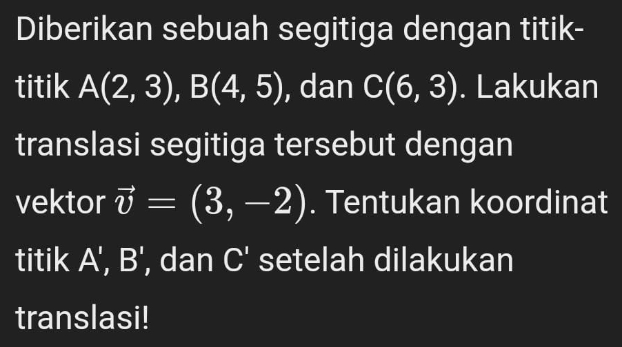 Diberikan sebuah segitiga dengan titik- 
titik A(2,3), B(4,5) , dan C(6,3). Lakukan 
translasi segitiga tersebut dengan 
vektor vector v=(3,-2). Tentukan koordinat 
titik A', B' , dan C' setelah dilakukan 
translasi!