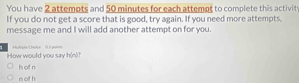 You have 2 attempts and 50 minutes for each attempt to complete this activity
If you do not get a score that is good, try again. If you need more attempts,
message me and I will add another attempt on for you.
1 Multiple Choice 0.5 points
How would you say h(n)
h of n
n of h