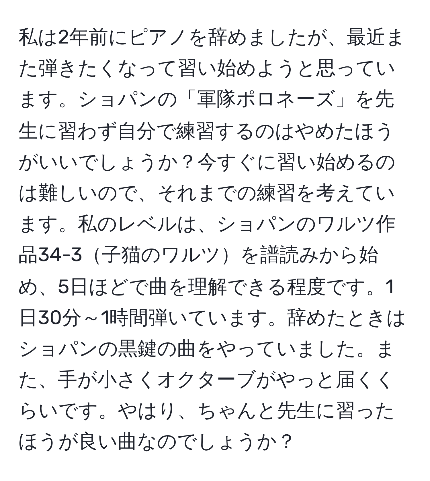 私は2年前にピアノを辞めましたが、最近また弾きたくなって習い始めようと思っています。ショパンの「軍隊ポロネーズ」を先生に習わず自分で練習するのはやめたほうがいいでしょうか？今すぐに習い始めるのは難しいので、それまでの練習を考えています。私のレベルは、ショパンのワルツ作品34-3子猫のワルツを譜読みから始め、5日ほどで曲を理解できる程度です。1日30分～1時間弾いています。辞めたときはショパンの黒鍵の曲をやっていました。また、手が小さくオクターブがやっと届くくらいです。やはり、ちゃんと先生に習ったほうが良い曲なのでしょうか？