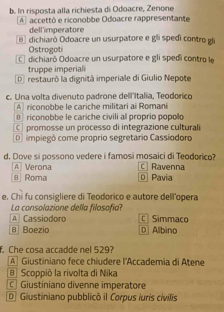 In risposta alla richiesta di Odoacre, Zenone
A accettò e riconobbe Odoacre rappresentante
dell’imperatore
B dichiarò Odoacre un usurpatore e gli spedì contro gli
Ostrogoti
C dichiarò Odoacre un usurpatore e gli spedì contro le
truppe imperiali
D restaurò la dignità imperiale di Giulio Nepote
c. Una volta divenuto padrone dell’Italia, Teodorico
A riconobbe le cariche militari ai Romani
B riconobbe le cariche civili al proprio popolo
Cpromosse un processo di integrazione culturali
D impiegò come proprio segretario Cassiodoro
d. Dove si possono vedere i famosi mosaici di Teodorico?
A Verona c Ravenna
B Roma D Pavia
e. Chỉ fu consigliere di Teodorico e autore dell’opera
La consolazione della filosofia?
A Cassiodoro C Simmaco
B Boezio D Albino
f. Che cosa accadde nel 529?
A Giustiniano fece chiudere l’Accademia di Atene
B Scoppiò la rivolta di Nika
C Giustiniano divenne imperatore
D Giustiniano pubblicò il Corpus iuris civilis