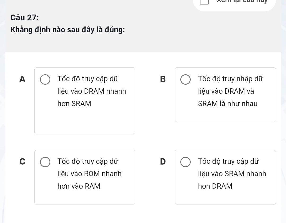 Xem lại Cau hày
Câu 27:
Khẳng định nào sau đây là đúng:
A Tốc độ truy cập dữ B Tốc độ truy nhập dữ
liệu vào DRAM nhanh liệu vào DRAM và
hơn SRAM SRAM là như nhau
C Tốc độ truy cập dữ D Tốc độ truy cập dữ
liệu vào ROM nhanh liệu vào SRAM nhanh
hơn vào RAM hơn DRAM