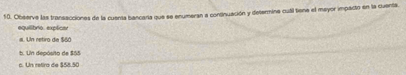 Observe las transacciones de la cuenta bancaría que se enumeran a continuación y determine cuál tiene el mayor impacto en la cuenta
equilibro. explicar
a. Un retiro de $60
b. Un depósito de $55
c. Un retiro de $58.50