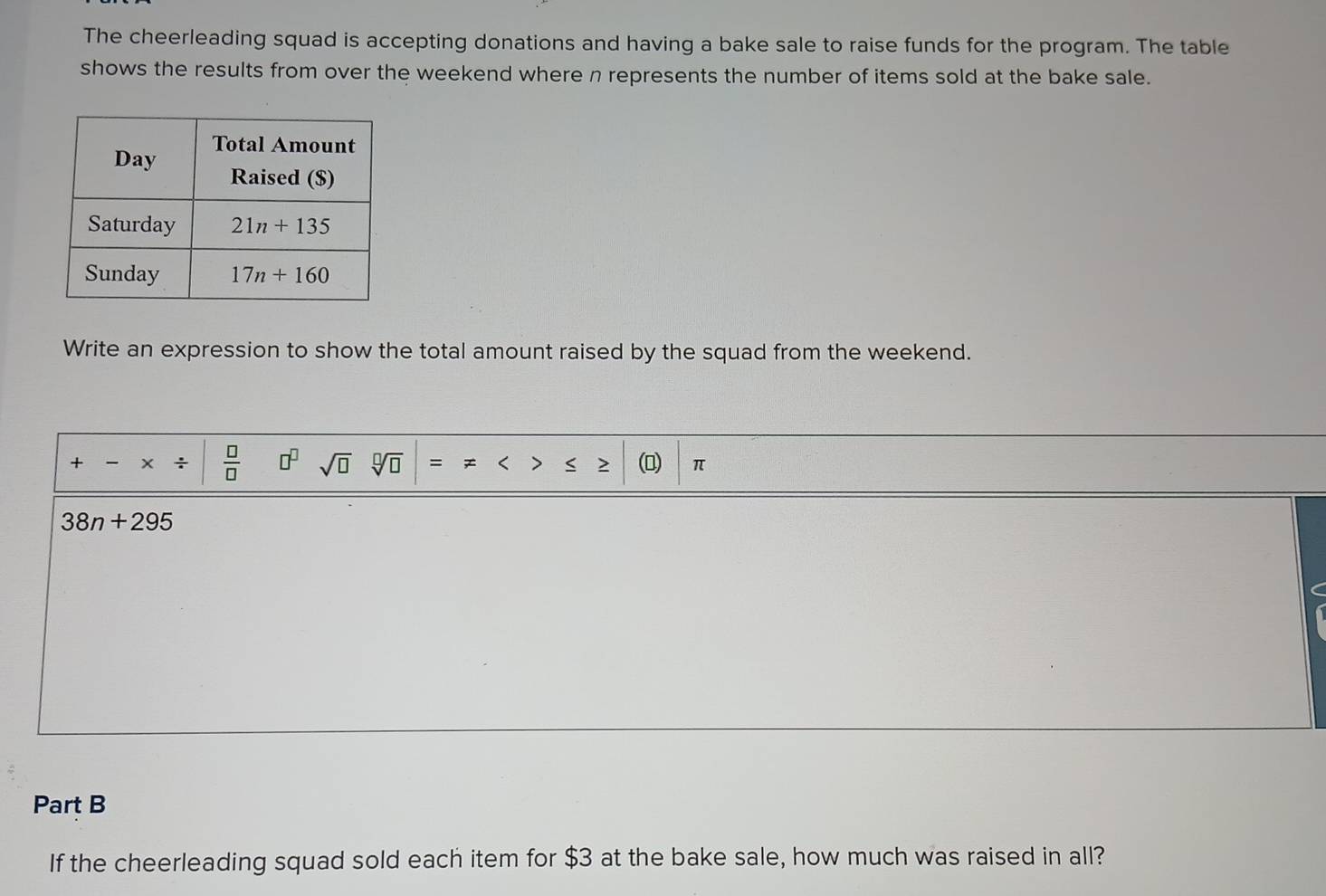 The cheerleading squad is accepting donations and having a bake sale to raise funds for the program. The table
shows the results from over the weekend where n represents the number of items sold at the bake sale.
Write an expression to show the total amount raised by the squad from the weekend.
+ - ÷  □ /□   □^(□) sqrt(□ ) = < < (D) π
 38n+295
Part B
If the cheerleading squad sold each item for $3 at the bake sale, how much was raised in all?