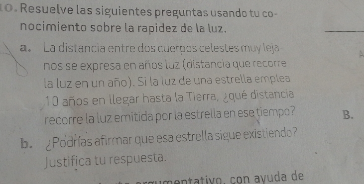 Resuelve las siguientes preguntas usando tu co- 
nocimiento sobre la rapidez de la luz. 
_ 
a. La distancia entre dos cuerpos celestes muy leja 
 
nos se expresa en años luz (distancia que recorre 
la luz en un año). Si la luz de una estrella emplea
10 años en llegar hasta la Tierra, ¿qué distancia 
recorre la luz emitida por la estrella en ese tiempo? B. 
b Podrías afirmar que esa estrella sigue existiendo? 
Justifica tu respuesta. 
œumentativo. con avuda de