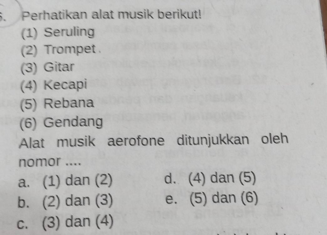 Perhatikan alat musik berikut!
(1) Seruling
(2) Trompet .
(3) Gitar
(4) Kecapi
(5) Rebana
(6) Gendang
Alat musik aerofone ditunjukkan oleh
nomor ....
a. (1) dan (2) d. (4) dan (5)
b. (2) dan (3) e. (5) dan (6)
c. (3) dan (4)