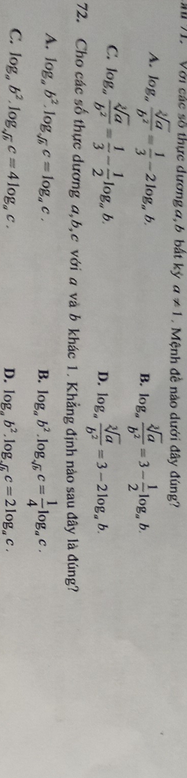 Với các số thực dương a, b bất ký a!= 1 Mệnh đề nào dưới đây đúng?
A. log _a sqrt[3](a)/b^2 = 1/3 -2log _ab. B. log _a sqrt[3](a)/b^2 =3- 1/2 log _ab.
C. log _a sqrt[3](a)/b^2 = 1/3 - 1/2 log _ab. log _a sqrt[3](a)/b^2 =3-2log _ab. 
D.
72. Cho các số thực dương a, b,c với a và b khác 1. Khẳng định nào sau đây là đúng?
A. log _ab^2.log _sqrt(b)c=log _ac.
B. log _ab^2.log _sqrt(b)c= 1/4 log _ac.
C. log _ab^2.log _sqrt(b)c=4log _ac.
D. log _ab^2.log _sqrt(b)c=2log _ac.