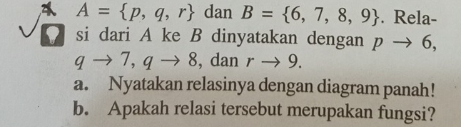 2 A= p,q,r dan B= 6,7,8,9. Rela- 
si dari A ke B dinyatakan dengan pto 6,
qto 7, qto 8 , dan rto 9. 
a. Nyatakan relasinya dengan diagram panah! 
b. Apakah relasi tersebut merupakan fungsi?