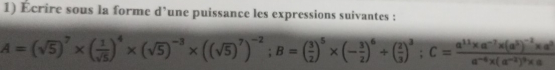 Écrire sous la forme d’une puissance les expressions suivantes :
A=(sqrt(5))^7* ( 1/sqrt(5) )^4* (sqrt(5))^-3* ((sqrt(5))^7)^-2; B=( 3/2 )^5* (- 3/2 )^6+( 2/3 )^3; C=frac a^(11)* a^(-7)* (a^5)^-2* a^3a^(-6)* (a^(-2))^9* a