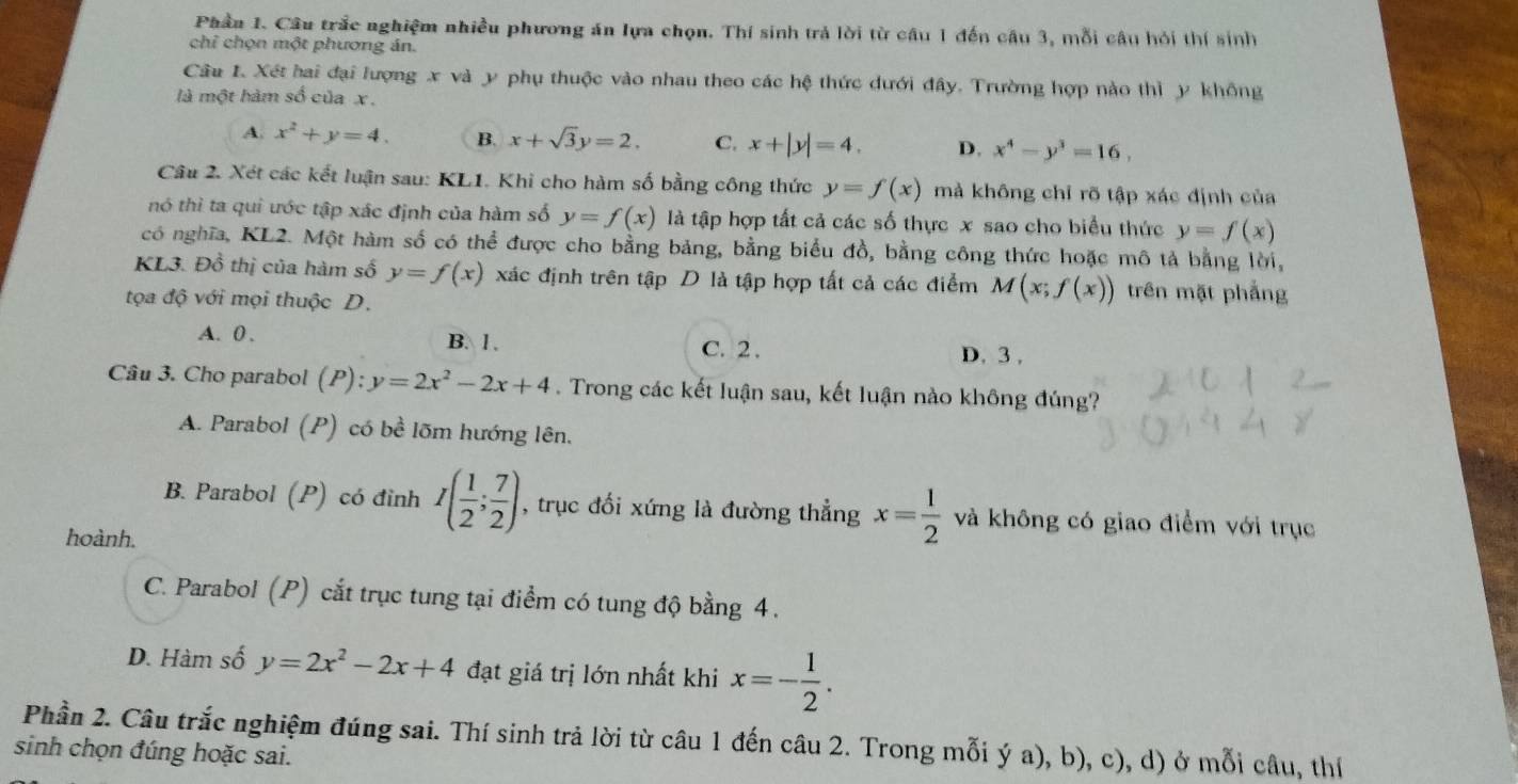 Phầu 1. Câu trắc nghiệm nhiều phương án lựa chọn. Thí sinh trả lời từ câu 1 đến câu 3, mỗi câu hỏi thí sinh
chỉ chọn một phương án.
Câu 1. Xét hai đại lượng x và y phụ thuộc vào nhau theo các hệ thức dưới đây. Trường hợp nào thì y không
là một hàm số của x
A. x^2+y=4. B. x+sqrt(3)y=2. C. x+|y|=4. D. x^4-y^3=16,
Câu 2. Xét các kết luận sau: KL1. Khi cho hàm số bằng công thức y=f(x) mả không chỉ rõ tập xác định của
nó thì ta qui ước tập xác định của hàm số y=f(x) là tập hợp tất cả các số thực x sao cho biểu thức y=f(x)
có nghĩa, KL2. Một hàm số có thể được cho bằng bảng, bằng biểu đồ, bằng công thức hoặc mô tả bằng lời,
KL3. Đồ thị của hàm số y=f(x) xác định trên tập D là tập hợp tất cả các điểm M(x;f(x)) trên mặt phẳng
tọa độ với mọi thuộc D.
A. 0 . B. l .
C. 2 . D. 3 ,
Câu 3. Cho parabol (P): y=2x^2-2x+4. Trong các kết luận sau, kết luận nào không đúng?
A. Parabol (P) có bề lõm hướng lên.
B. Parabol (P) có đinh I( 1/2 ; 7/2 ) , trục đối xứng là đường thẳng x= 1/2  và không có giao điểm với trục
hoành.
C. Parabol (P) cắt trục tung tại điểm có tung độ bằng 4.
D. Hàm số y=2x^2-2x+4 đạt giá trị lớn nhất khi x=- 1/2 .
Phần 2. Câu trắc nghiệm đúng sai. Thí sinh trả lời từ câu 1 đến câu 2. Trong mỗi ý a), b), c), d) ở mỗi câu, thí
sinh chọn đúng hoặc sai.