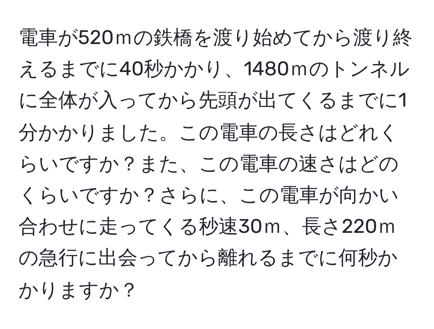 電車が520ｍの鉄橋を渡り始めてから渡り終えるまでに40秒かかり、1480ｍのトンネルに全体が入ってから先頭が出てくるまでに1分かかりました。この電車の長さはどれくらいですか？また、この電車の速さはどのくらいですか？さらに、この電車が向かい合わせに走ってくる秒速30ｍ、長さ220ｍの急行に出会ってから離れるまでに何秒かかりますか？