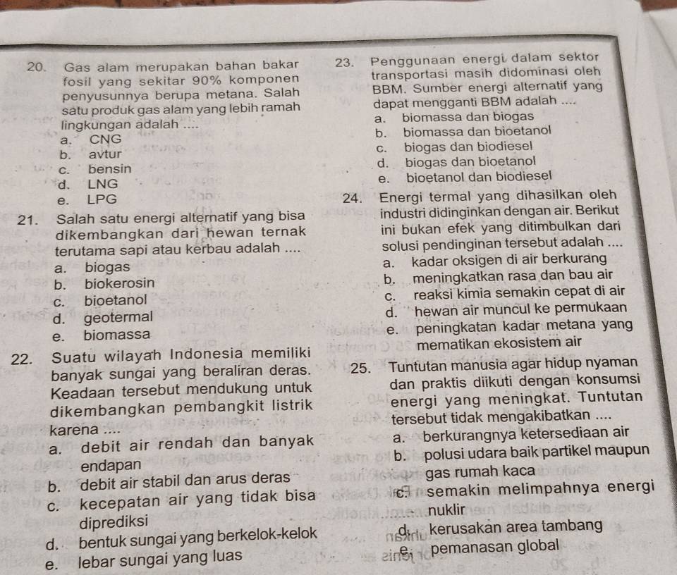 Gas alam merupakan bahan bakar 23. Penggunaan energi dalam sektor
fosil yang sekitar 90% komponen transportasi masih didominasi oleh
penyusunnya berupa metana. Salah BBM. Sumber energi alternatif yang
satu produk gas alam yang lebih ramah dapat mengganti BBM adalah ....
lingkungan adalah .... a. biomassa dan biogas
a. CNG b. biomassa dan bioetanol
b. avtur c. biogas dan biodiesel
c. bensin d. biogas dan bioetanol
d. LNG e. bioetanol dan biodiesel
e. LPG 24. Energi termal yang dihasilkan oleh
21. Salah satu energi alternatif yang bisa industri didinginkan dengan air. Berikut
dikembangkan dari hewan ternak ini bukan efek yang ditimbulkan dari
terutama sapi atau kerbau adalah .... solusi pendinginan tersebut adalah ....
a. biogas a. kadar oksigen di air berkurang
b. biokerosin b. meningkatkan rasa dan bau air
c. bioetanol c. reaksi kimia semakin cepat di air
d. geotermal d. hewan air muncul ke permukaan
e. biomassa e. peningkatan kadar metana yang
22. Suatu wilayah Indonesia memiliki mematikan ekosistem air
banyak sungai yang beraliran deras. 25. Tuntutan manusia agar hidup nyaman
Keadaan tersebut mendukung untuk dan praktis diikuti dengan konsumsi
dikembangkan pembangkit listrik energi yang meningkat. Tuntutan
karena .... tersebut tidak mengakibatkan ....
a. debit air rendah dan banyak a. berkurangnya ketersediaan air
endapan b. polusi udara baik partikel maupun
b. debit air stabil dan arus deras gas rumah kaca
c. kecepatan air yang tidak bisa c. semakin melimpahnya energi
nuklir
diprediksi
d. bentuk sungai yang berkelok-kelok da  kerusakan area tambang
  
einsi
e. lebar sungai yang luas pemanasan global