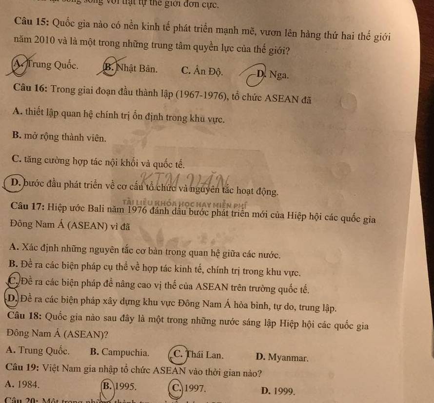 song với trạt tự the giới đơn cực.
Câu 15: Quốc gia nào có nền kinh tế phát triển mạnh mẽ, vươn lên hàng thứ hai thế giới
năm 2010 và là một trong những trung tâm quyền lực của thế giới?
A Trung Quốc. B. Nhật Bản. C. Ấn Độ. D. Nga.
Câu 16: Trong giai đoạn đầu thành lập (1967-1976), tổ chức ASEAN đã
A. thiết lập quan hệ chính trị ổn định trong khu vực.
B. mở rộng thành viên.
C. tăng cường hợp tác nội khối và quốc tế.
D. bước đầu phát triển về cơ cấu tổ chức và nguyên tắc hoạt động.
Câu 17: Hiệp ước Bali năm 1976 đánh dầu bước phát triển mới của Hiệp hội các quốc gia
Đông Nam Á (ASEAN) vì đã
A. Xác định những nguyên tắc cơ bản trong quan hệ giữa các nước.
B. Đề ra các biện pháp cụ thể về hợp tác kinh tế, chính trị trong khu vực.
C. Đề ra các biện pháp để nâng cao vị thế của ASEAN trên trường quốc tế.
D. Đề ra các biện pháp xây dựng khu vực Đông Nam Á hòa bình, tự do, trung lập.
Câu 18: Quốc gia nào sau đây là một trong những nước sáng lập Hiệp hội các quốc gia
Đông Nam Á (ASEAN)?
A. Trung Quốc. B. Campuchia. C. Thái Lan. D. Myanmar.
Câu 19: Việt Nam gia nhập tổ chức ASEAN vào thời gian nào?
A. 1984. B. 1995. C. 1997. D. 1999.