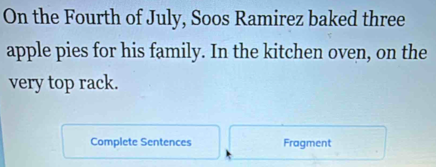 On the Fourth of July, Soos Ramirez baked three 
apple pies for his family. In the kitchen oven, on the 
very top rack. 
Complete Sentences Fragment