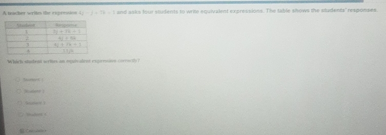 A teacher writes the expression 4j-j+7k+1 and asks four students to write equivalent expressions. The table shows the students' responses.
Which student writes an equivalent expresain correctly?
tnet
Rodlent )
p 2
Shadent 4
a