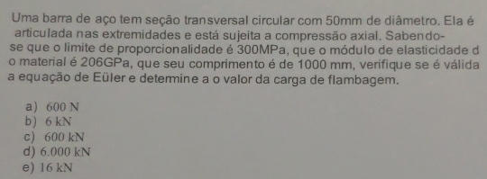 Uma barra de aço tem seção transversal circular com 50mm de diâmetro. Ela é
articulada nas extremidades e está sujeita a compressão axial. Sabendo-
se que o limite de proporcionalidade é 300MPa, que o módulo de elasticidade d
o material é 206GPa, que seu comprimento é de 1000 mm, verifique se é válida
a equação de Eüler e determine a o valor da carga de flambagem.
a 600 N
b) 6 kN
c) 600 kN
d) 6.000 kN
e) 16 kN