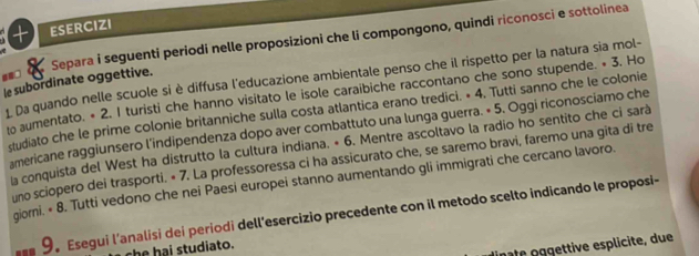 ESERCIZI 
==□ a Separa i seguenti periodi nelle proposizioni che li compongono, quindi riconosci e sottolinea 
le subordinate oggettive. L Da quando nelle scuole si è diffusa l'educazione ambientale penso che il rispetto per la natura sia mol- 
o aumentato. • 2. I turisti che hanno visitato le isole caraibiche raccontano che sono stupende. « 3. Ho 
studiato che le prime colonie britanniche sulla costa atlantica erano tredici. * 4. Tutti sanno che le colonie 
americane raggiunsero l'indipendenza dopo aver combattuto una lunga guerra. × 5. Oggi riconosciamo che 
La conquista del West ha distrutto la cultura indiana. « 6. Mentre ascoltavo la radio ho sentito che ci sarà 
uno sciopero dei trasporti. « 7. La professoressa ci ha assicurato che, se saremo bravi, faremo una gita di tre 
giorni. « 8. Tutti vedono che nei Paesi europei stanno aumentando gli immigrati che cercano lavoro. 
9。 Esegui l’analisi dei periodi dell'esercizio precedente con il metodo scelto indicando le proposi- 
che hai studiato. 
mate oggettive esplicite, due