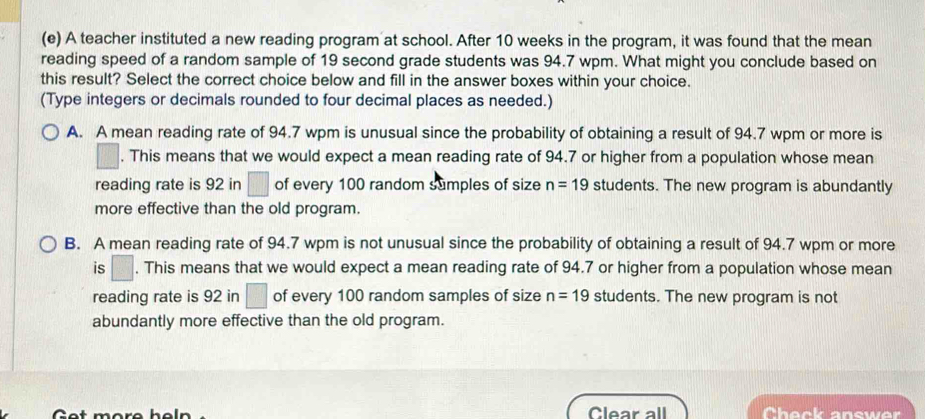 A teacher instituted a new reading program at school. After 10 weeks in the program, it was found that the mean
reading speed of a random sample of 19 second grade students was 94.7 wpm. What might you conclude based on
this result? Select the correct choice below and fill in the answer boxes within your choice.
(Type integers or decimals rounded to four decimal places as needed.)
A. A mean reading rate of 94.7 wpm is unusual since the probability of obtaining a result of 94.7 wpm or more is
| . This means that we would expect a mean reading rate of 94.7 or higher from a population whose mean
reading rate is 92 in □ of every 100 random sumples of size n=19 students. The new program is abundantly
more effective than the old program.
B. A mean reading rate of 94.7 wpm is not unusual since the probability of obtaining a result of 94.7 wpm or more
is □. This means that we would expect a mean reading rate of 94.7 or higher from a population whose mean
reading rate is 92 in □ of every 100 random samples of size n=19 students. The new program is not
abundantly more effective than the old program.
C
Clear all Check answer