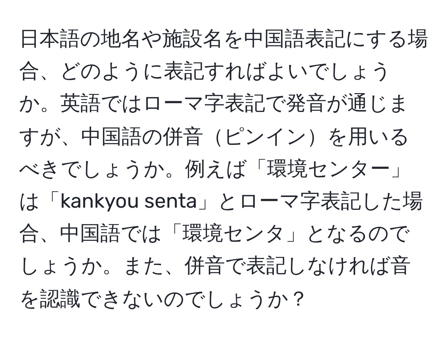 日本語の地名や施設名を中国語表記にする場合、どのように表記すればよいでしょうか。英語ではローマ字表記で発音が通じますが、中国語の併音ピンインを用いるべきでしょうか。例えば「環境センター」は「kankyou senta」とローマ字表記した場合、中国語では「環境センタ」となるのでしょうか。また、併音で表記しなければ音を認識できないのでしょうか？