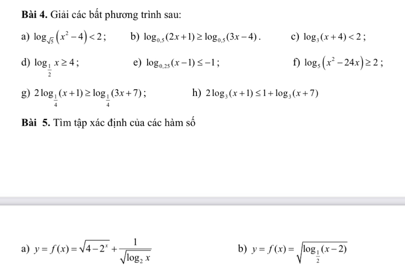 Giải các bất phương trình sau: 
a) log _sqrt(5)(x^2-4)<2</tex> b) log _0.5(2x+1)≥ log _0.5(3x-4). c) log _3(x+4)<2</tex>; 
d) log _ 1/2 x≥ 4 : e) log _0.25(x-1)≤ -1; f) log _5(x^2-24x)≥ 2; 
g) 2log _ 1/4 (x+1)≥ log _ 1/4 (3x+7); h) 2log _3(x+1)≤ 1+log _3(x+7)
Bài 5. Tìm tập xác định của các hàm số 
a) y=f(x)=sqrt(4-2^x)+frac 1sqrt(log _2)x y=f(x)=sqrt(log _frac 1)2(x-2)
b)