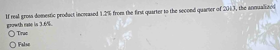 If real gross domestic product increased 1.2% from the first quarter to the second quarter of 2013, the annualized
growth rate is 3.6%.
True
False