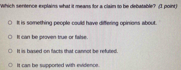 Which sentence explains what it means for a claim to be debatable? (1 point)
It is something people could have differing opinions about.
It can be proven true or false.
It is based on facts that cannot be refuted.
It can be supported with evidence.