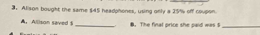 Alison bought the same $45 headphones, using only a 25% off coupon. 
A. Allison saved $ _B. The final price she paid was $ _