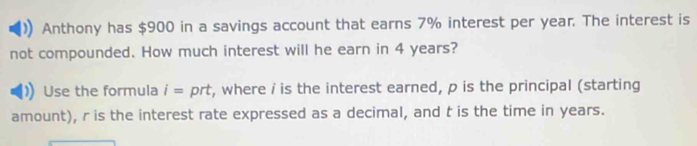 Anthony has $900 in a savings account that earns 7% interest per year. The interest is 
not compounded. How much interest will he earn in 4 years? 
Use the formula i= D∩ prt, where i is the interest earned, p is the principal (starting 
amount), r is the interest rate expressed as a decimal, and t is the time in years.