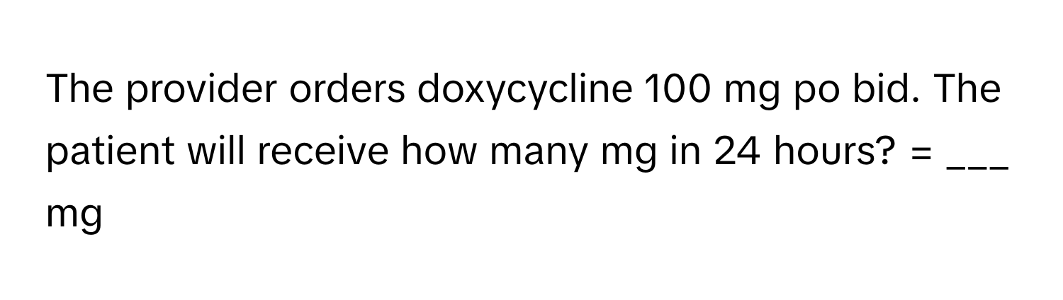 The provider orders doxycycline 100 mg po bid. The patient will receive how many mg in 24 hours? = ___ mg