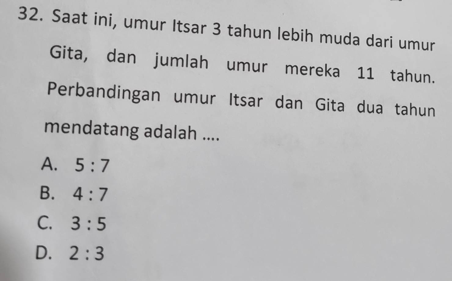 Saat ini, umur Itsar 3 tahun lebih muda dari umur
Gita, dan jumlah umur mereka 11 tahun.
Perbandingan umur Itsar dan Gita dua tahun
mendatang adalah ....
A. 5:7
B. 4:7
C. 3:5
D. 2:3