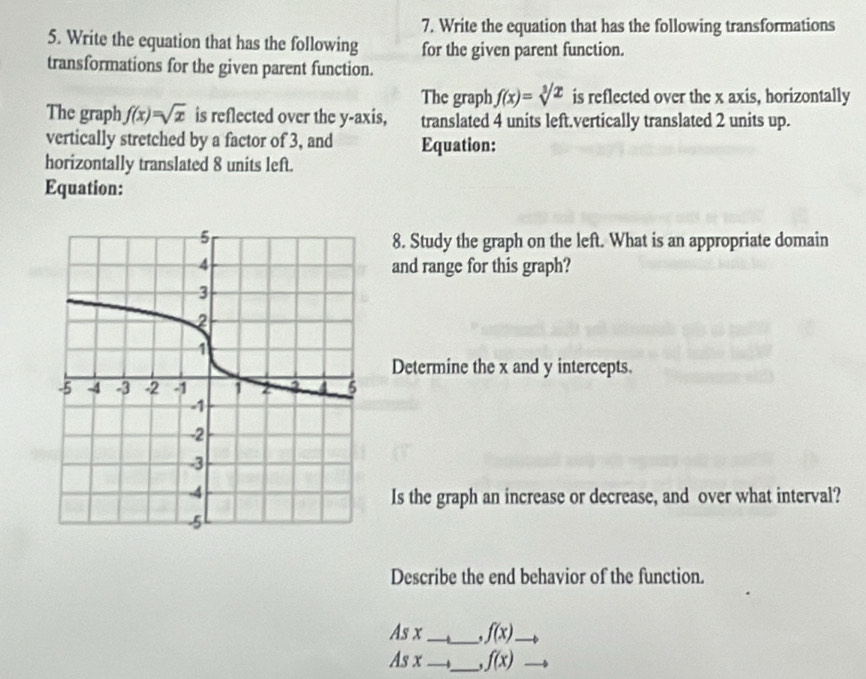 Write the equation that has the following transformations 
5. Write the equation that has the following for the given parent function. 
transformations for the given parent function. 
The graph f(x)=sqrt[3](x) is reflected over the x axis, horizontally 
The graph f(x)=sqrt(x) is reflected over the y-axis, translated 4 units left.vertically translated 2 units up. 
vertically stretched by a factor of 3, and Equation: 
horizontally translated 8 units left. 
Equation: 
8. Study the graph on the left. What is an appropriate domain 
and range for this graph? 
Determine the x and y intercepts. 
Is the graph an increase or decrease, and over what interval? 
Describe the end behavior of the function. 
As x __ f(x). 
As x __ f(x)