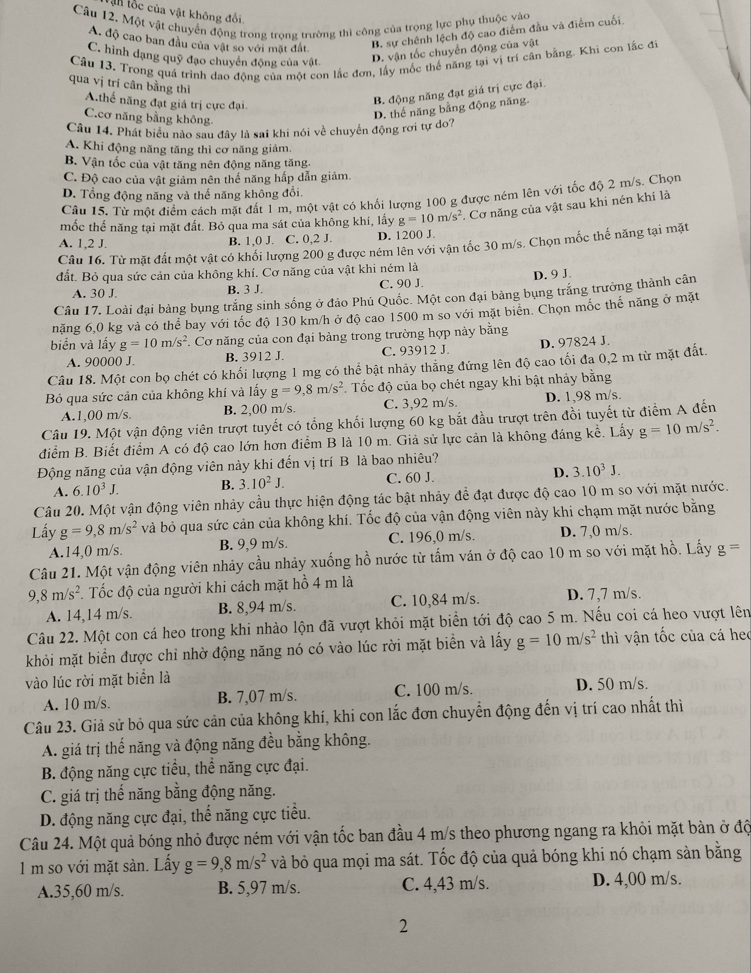 ận tốc của vật không đổi.
Câu 12. Một vật chuyển động trong trọng trường thì công của trọng lực phụ thuộc vào
A. độ cao ban đầu của vật so với mặt đất
B. sự chênh lệch độ cao điểm đầu và điểm cuối.
C. hình dạng quỹ đạo chuyền động của vật.
D. vận tốc chuyển động của vật
Câu 13. Trong quá trình dao động của một con lắc đơn, lấy mốc thế năng tại vị trí cân bằng. Khi con lắc đi
qua vị trí cân bằng thì
A.thế năng đạt giá trị cực đại.
B. động năng đạt giá trị cực đại.
C.cơ năng bằng không.
D. thế năng bằng động năng.
Câu 14. Phát biểu nào sau đây là sai khi nói về chuyền động rơi tự do?
A. Khi động năng tăng thì cơ năng giảm.
B. Vận tốc của vật tăng nên động năng tăng.
C. Độ cao của vật giảm nên thế năng hấp dẫn giảm.
D. Tổng động năng và thế năng không đổi.
Câu 15. Từ một điểm cách mặt đất 1 m, một vật có khối lượng 100 g được ném lên với tốc độ 2 m/s. Chọn
mốc thế năng tại mặt đất. Bỏ qua ma sát của không khí, lấy g=10m/s^2.  Cơ năng của vật sau khi nén khí là
A. 1,2 J. B. 1,0 J. C. 0,2 J. D. 1200 J.
Câu 16. Từ mặt đất một vật có khối lượng 200 g được ném lên với vận tốc 30 m/s. Chọn mốc thế năng tại mặt
đất. Bỏ qua sức cản của không khí. Cơ năng của vật khi ném là
D. 9 J.
A. 30 J. B. 3 J. C. 90 J.
Câu 17. Loài đại bàng bụng trắng sinh sống ở đảo Phú Quốc. Một con đại bàng bụng trắng trưởng thành cân
nặng 6,0 kg và có thể bay với tốc độ 130 km/h ở độ cao 1500 m so với mặt biển. Chọn mốc thế năng ở mặt
biển và lấy g=10m/s^2. Cơ năng của con đại bàng trong trường hợp này bằng
A. 90000 J. B. 3912 J. C. 93912 J.
D. 97824 J.
Câu 18. Một con bọ chét có khối lượng 1 mg có thể bật nhảy thẳng đứng lên độ cao tối đa 0,2 m từ mặt đất.
Bỏ qua sức cản của không khí và lấy g=9,8m/s^2 *. Tốc độ của bọ chét ngay khi bật nhảy bằng
A.1,00 m/s. B. 2,00 m/s. C. 3,92 m/s. D. 1,98 m/s.
Câu 19. Một vận động viên trượt tuyết có tổng khối lượng 60 kg bắt đầu trượt trên đồi tuyết từ điểm A đến
điểm B. Biết điểm A có độ cao lớn hơn điểm B là 10 m. Giả sử lực cản là không đáng kể. Lấy g=10m/s^2.
Động năng của vận động viên này khi đến vị trí B là bao nhiêu?
D.
A. 6.10^3J. C. 60 J. 3.10^3J.
B. 3.10^2J.
Câu 20. Một vận động viên nhảy cầu thực hiện động tác bật nhảy để đạt được độ cao 10 m so với mặt nước.
Lấy g=9,8m/s^2 và bỏ qua sức cản của không khí. Tốc độ của vận động viên này khi chạm mặt nước bằng
A.14,0 m/s. B. 9,9 m/s. C. 196,0 m/s. D. 7,0 m/s.
Câu 21. Một vận động viên nhảy cầu nhảy xuống hồ nước từ tấm ván ở độ cao 10 m so với mặt hồ. Lấy g=
9 8m/s^2 1 Tốc độ của người khi cách mặt hồ 4 m là
A. 14,14 m/s. B. 8,94 m/s. C. 10,84 m/s.
D. 7,7 m/s.
Câu 22. Một con cá heo trong khi nhào lộn đã vượt khỏi mặt biển tới độ cao 5 m. Nếu coi cá heo vượt lên
khỏi mặt biển được chỉ nhờ động năng nó có vào lúc rời mặt biển và lấy g=10m/s^2 thì vận tốc của cá heo
vào lúc rời mặt biển là
A. 10 m/s. B. 7,07 m/s.
C. 100 m/s. D. 50 m/s.
Câu 23. Giả sử bỏ qua sức cản của không khí, khi con lắc đơn chuyển động đến vị trí cao nhất thì
A. giá trị thế năng và động năng đều bằng không.
B. động năng cực tiểu, thể năng cực đại.
C. giá trị thế năng bằng động năng.
D. động năng cực đại, thế năng cực tiểu.
Câu 24. Một quả bóng nhỏ được ném với vận tốc ban đầu 4 m/s theo phương ngang ra khỏi mặt bàn ở độ
1 m so với mặt sàn. Lấy g=9,8m/s^2 và bỏ qua mọi ma sát. Tốc độ của quả bóng khi nó chạm sàn bằng
A.35,60 m/s. B. 5,97 m/s.
C. 4,43 m/s. D. 4,00 m/s.
2