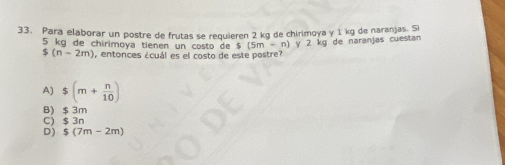 Para elaborar un postre de frutas se requieren 2 kg de chirimoya y 1 kg de naranjas. Si
5 kg de chirimoya tienen un costo de $(5m-n) y 2 kg de naranjas cuestan
$(n-2m) , entonces ¿cuál es el costo de este postre?
A) $(m+ n/10 )
B) $ 3m
C) $ 3n
D) ！ $(7m-2m)