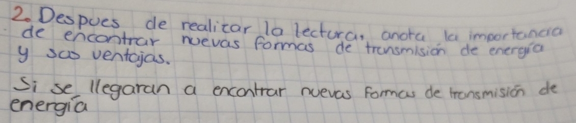 Despues de realicar la lectora, anota la importancia 
de encontrar nuevas formas de transmision de energia 
y sa ventcjas. 
Si se llegaran a encontrar nuevas formas de tronsmision de 
energia