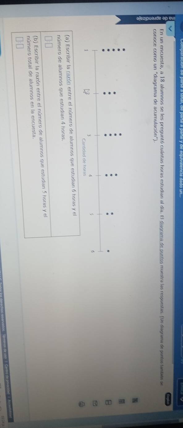 on de parte a totar, de parté a parte y de equivalencia dado un... 
En un encuesta, a 18 alumnos se les preguntó cuántas horas estudian al día. El diagrama de puntos muestra las respuestas. (Un diagrama de puntes también se 
conoce como un "diagrama de acumulación"). 
(a) Escribir la razón entre el número de alumnos que estudian 6 horas y el 
número de alumnos que estudian 4 horas. 
(b) Escribir la razón entre el número de alumnos que estudian 5 horas y el 
número total de alumnos en la encuesta.