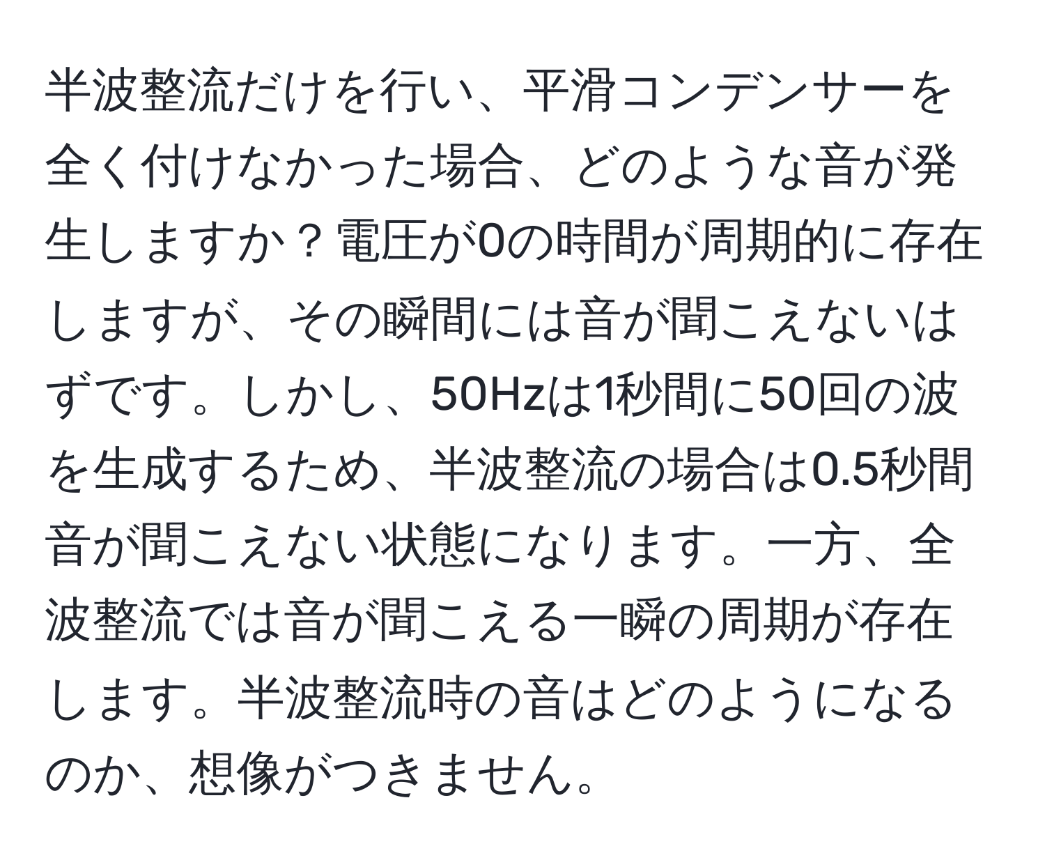 半波整流だけを行い、平滑コンデンサーを全く付けなかった場合、どのような音が発生しますか？電圧が0の時間が周期的に存在しますが、その瞬間には音が聞こえないはずです。しかし、50Hzは1秒間に50回の波を生成するため、半波整流の場合は0.5秒間音が聞こえない状態になります。一方、全波整流では音が聞こえる一瞬の周期が存在します。半波整流時の音はどのようになるのか、想像がつきません。