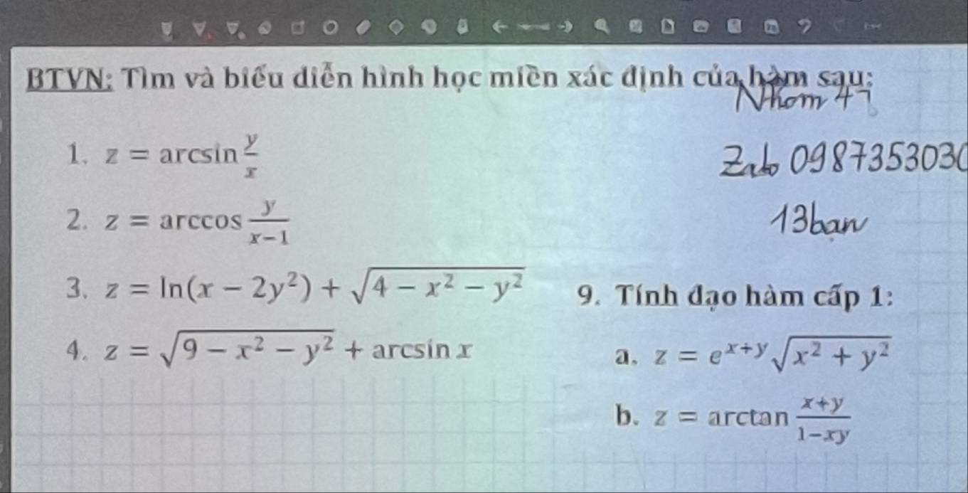 BTVN: Tìm và biểu diễn hình học miền xác định của hàm sau: 
1. z=arcsin  y/x 
2. z=arccos  y/x-1 
3. z=ln (x-2y^2)+sqrt(4-x^2-y^2) 9. Tính đạo hàm cấp 1: 
4. z=sqrt(9-x^2-y^2)+arcsin x a. z=e^(x+y)sqrt(x^2+y^2)
b. z=arctan  (x+y)/1-xy 