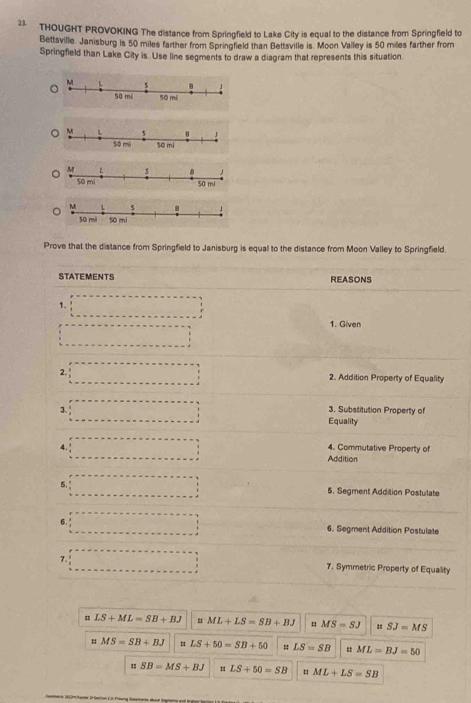 THOUGHT PROVOKING The distance from Springfield to Lake City is equal to the distance from Springfield to 
Bettsville. Janisburg is 50 miles farther from Springfield than Bettsville is. Moon Valley is 50 miles farther from 
Springfield than Lake City is. Use line segments to draw a diagram that represents this situation. 
so mi 
Prove that the distance from Springfield to Janisburg is equal to the distance from Moon Valley to Springfield. 
STATEMENTS REASONS 
1. 
r 
1. Given 
2. 2. Addition Property of Equality 
3. 
3. Substitution Property of 
Equality 
4. 4. Commutative Property of° 
Addition 
5. 5. Segment Addition Postulate 
6. 6. Segment Addition Postulate 
7. 7. Symmetric Property of Equality
LS+ML=SB+BJ = ML+LS=SB+BJ nMS=SJ =SJ=MS
u MS=SB+BJ = LS+50=SB+50 = LS=SB " ML=BJ=50
= SB=MS+BJ LS+50=SB = ML+LS=SB