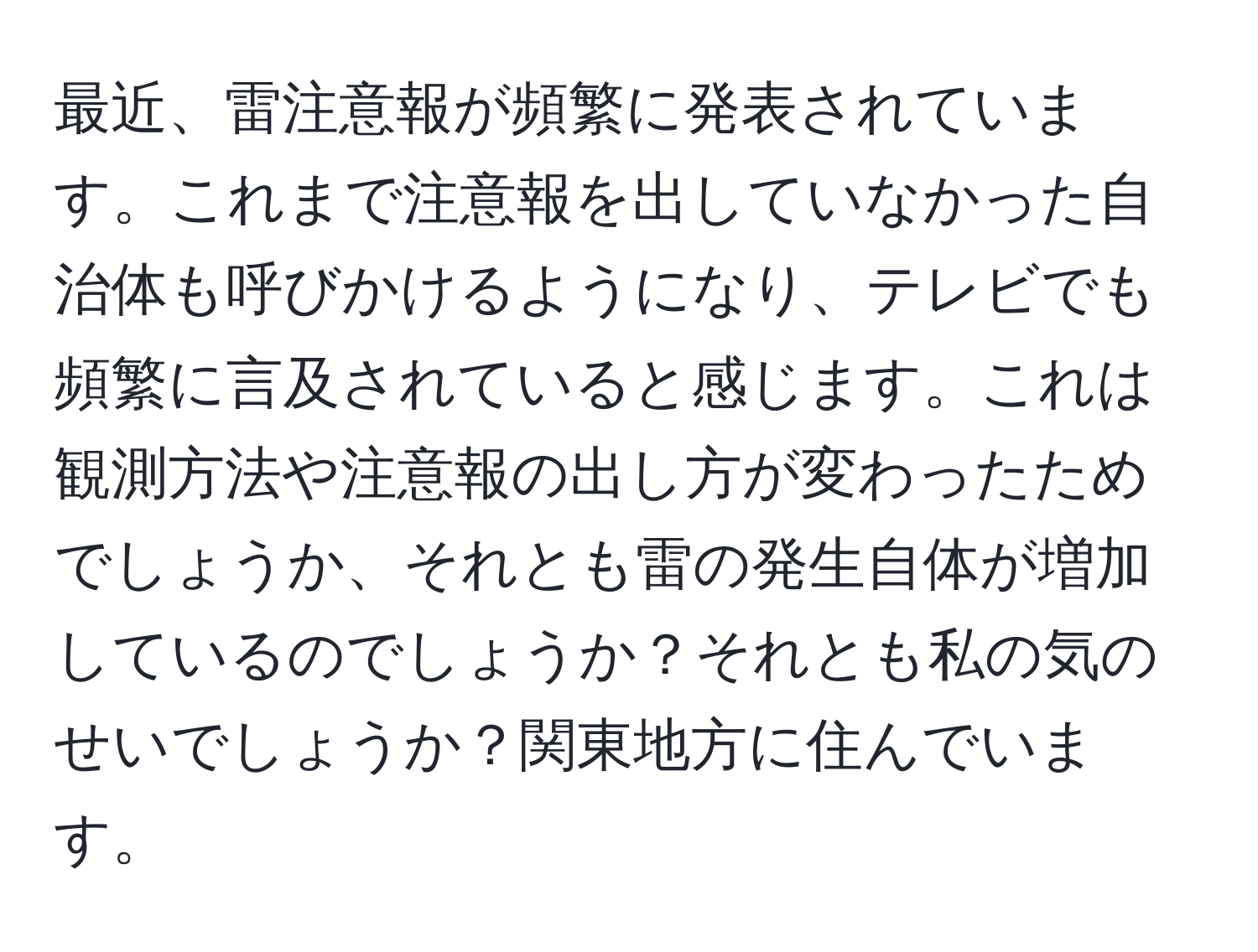 最近、雷注意報が頻繁に発表されています。これまで注意報を出していなかった自治体も呼びかけるようになり、テレビでも頻繁に言及されていると感じます。これは観測方法や注意報の出し方が変わったためでしょうか、それとも雷の発生自体が増加しているのでしょうか？それとも私の気のせいでしょうか？関東地方に住んでいます。