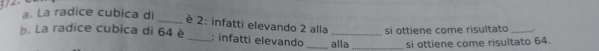 a La radice cubica di _è 2 : infatti elevando 2 alla 
si ottiene come risultato_ 
b. La radice cubica di 64 è _: infatti elevando _alla_ 
si ottiene come risultato 64.