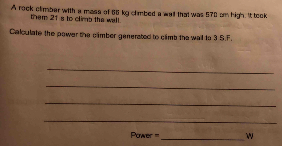 A rock climber with a mass of 66 kg climbed a wall that was 570 cm high. It took 
them 21 s to climb the wall. 
Calculate the power the climber generated to climb the wall to 3 S.F. 
_ 
_ 
_ 
_ 
Power = _W