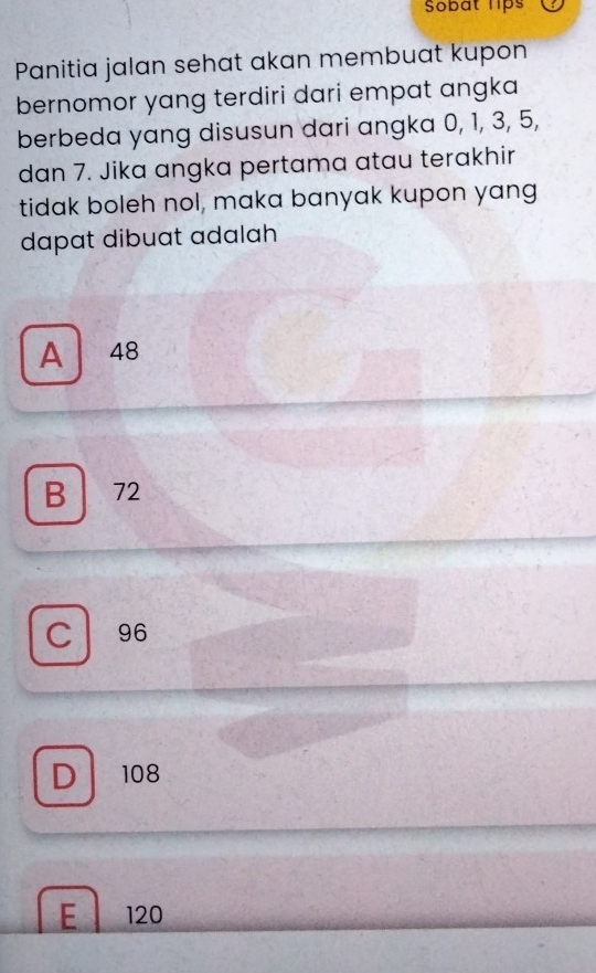 Sobat lips
Panitia jalan sehat akan membuat kupon
bernomor yang terdiri dari empat angka
berbeda yang disusun dari angka 0, 1, 3, 5,
dan 7. Jika angka pertama atau terakhir
tidak boleh nol, maka banyak kupon yang
dapat dibuat adalah
A 48
B 72
C 96
D 108
E 120