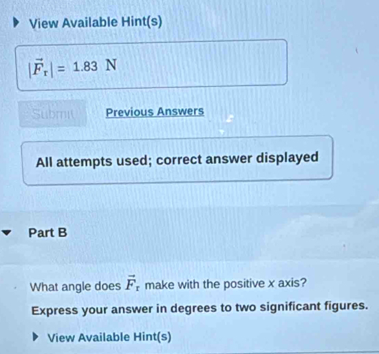 View Available Hint(s)
|vector F_r|=1.83N
Submit Previous Answers 
All attempts used; correct answer displayed 
Part B 
What angle does vector F_r make with the positive x axis? 
Express your answer in degrees to two significant figures. 
View Available Hint(s)