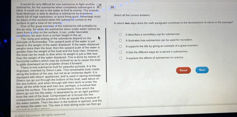It would be very difficult for one submarine to fight another
submarine, for the submarine when completely submerged is 25
blind. It could not see in the water to find its enemy. The torpedo-
boat-destroyer is able to destroy a submarine by torpedoes, Select all the correct answers
shells full of high explosives, or quick-firing guns. Advantage must
be taken of the moment when the submarine comes to the
surface to get a view of her enemy. In which two ways does the sixth paragraph contribute to the development of claims in the passage?
One of the great enemies of the submarine will probably be
the air-ship, for while the submarine when under water cannot be
seen from a ship on the surface, it can, under favorable
conditions, be seen from a certain height in the air. It describes a nonmilitary use for submarines.
The rising and sinking of the submarine depend on the
principle of Archimedes. The upward push of the water is just It illustrates how submarines can be used for recreation.
equal to the weight of the water displaced. If the water displaced
weighs more than the boat, then the upward push of the water is It supports the title by giving an example of a great invention.
greater than the weight of the boat and the boat rises. However,
the boat can be made to dive when its weight is just a little less It lists the different ways air is stored in submarines.
than the weight of the water displaced. This is done by means of
horizontal rudders which may be inclined so as to cause the boat It explains the effects of submarines on science.
to glide downward as its propeller drives it forward.
There is one submarine built for peaceful pursuits. It is the
Argonaut, invented by Simon Lake. This remarkable boat crawls Reset
along the bottom of the sea, but not at an immense depth. It is Next
equipped with divers' appliances, and is used in saving wreckage.
Divers can go out through the bottom of the boat, walk about on
the sea bottom, and when through with their work re-enter the
boat; all the while boat and men are, perhaps, a hundred feet
below the surface. The divers' compartment, from which the
divers go out into the water, is separated by an air-tight partition
from the rest of the boat. Compressed air is forced into this
compartment until the pressure of the air equals the pressure of
the water outside. Then the door in the bottom is opened, and the
air keeps the water out. The men in their diving-suits can then go
©2024 Edmentum. All rights reserved.