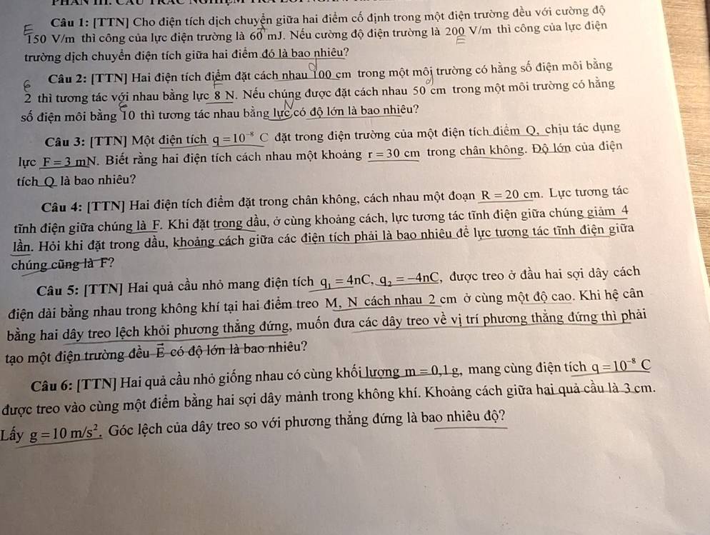 [TTN] Cho điện tích dịch chuyễn giữa hai điểm cố định trong một điện trường đều với cường độ
150 V/m thì công của lực điện trường là 60 mJ. Nếu cường độ điện trường là 200 V/m thì công của lực điện
trường dịch chuyển điện tích giữa hai điểm đó là bao nhiêu?
Câu 2: [TTN] Hai điện tích điểm đặt cách nhau 100 cm trong một môi trường có hằng số điện môi bằng
2 thì tương tác với nhau bằng lực 8 N. Nếu chúng được đặt cách nhau 50 cm trong một môi trường có hằng
số điện môi bằng 10 thì tương tác nhau bằng lực có độ lớn là bao nhiêu?
Câu 3: [TTN] Một điện tích q=10^(-8)C đặt trong điện trường của một điện tích điểm Q, chịu tác dụng
lực F=3mN *. Biết rằng hai điện tích cách nhau một khoảng r=30cm trong chân không. Độ lớn của điện
tích Q là bao nhiêu?
Câu 4: [TTN] Hai điện tích điểm đặt trong chân không, cách nhau một đoạn R=20cm. Lực tương tác
tĩnh điện giữa chúng là F. Khi đặt trong dầu, ở cùng khoảng cách, lực tương tác tĩnh điện giữa chúng giảm 4
Hần. Hỏi khi đặt trong dầu, khoảng cách giữa các điện tích phải là bao nhiêu để lực tương tác tĩnh điện giữa
chúng cũng là F?
Câu 5: [TTN] Hai quả cầu nhỏ mang điện tích q_1=4nC,q_2=-4nC , được treo ở đầu hai sợi dây cách
điện đài bằng nhau trong không khí tại hai điểm treo M, N cách nhau 2 cm ở cùng một độ cao. Khi hệ cân
bằng hai dây treo lệch khỏi phương thẳng đứng, muốn đưa các dây treo về vị trí phương thẳng đứng thì phải
tạo một điện trường đều É có độ lớn là bao nhiêu?
Câu 6: [TTN] Hai quả cầu nhỏ giống nhau có cùng khối lượng m=0,1g , mang cùng điện tích q=10^(-8)C
được treo vào cùng một điểm bằng hai sợi dây mảnh trong không khí. Khoảng cách giữa hai quả cầu là 3 cm.
Lấy g=10m/s^2 Góc lệch của dây treo so với phương thắng đứng là bao nhiêu độ?