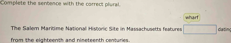 Complete the sentence with the correct plural. 
wharf 
The Salem Maritime National Historic Site in Massachusetts features □ dating 
from the eighteenth and nineteenth centuries.